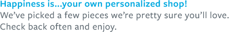 Happiness is... your own personalized shop! We've picked a few pieces we're pretty sure you'll love. Check back often and enjoy.
