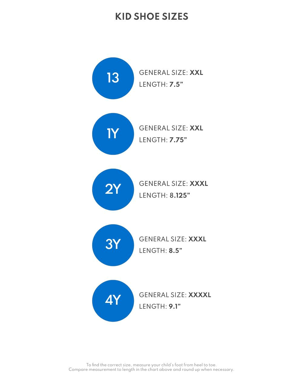 kid shoe sizes, 13, general size, xxl, length, 7.5in, 1 year, general size, xxl, length, 7.75in, 2 years, general size, xxxl, length, 8.125in, 3 years, general size, xxxl, length, 8.5in, 4 years, general size, xxxxl, length, 9.1in, to find the correct size, measure your child's foot from heel to toe, compare measurement to length in the chart above and round up when necessary