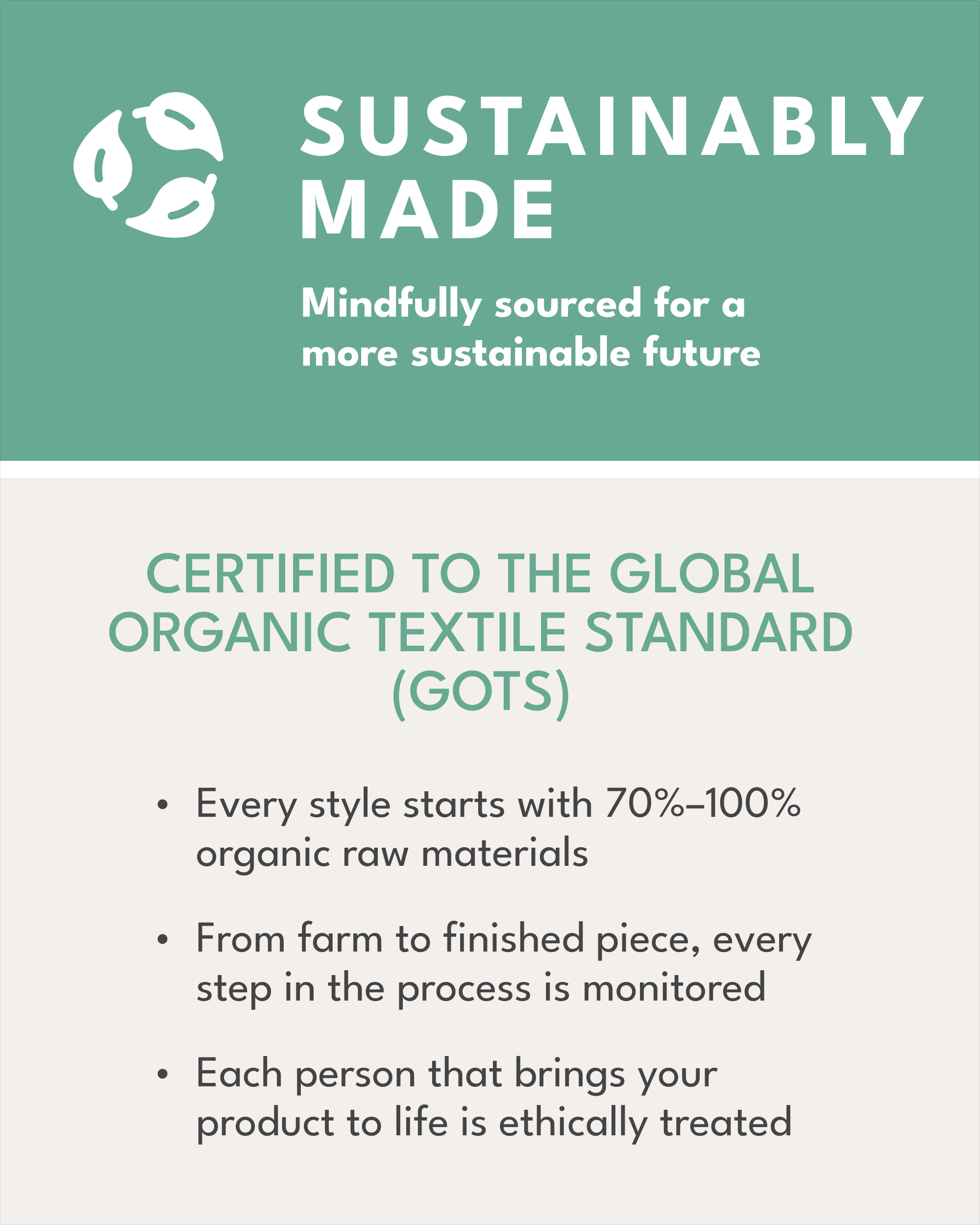 Sustainably made, mindfully sourced for a more sustainable future, certified to the global organic textile standard (GOTS), every style starts with 70%-100% organic raw materials, from farm to finished piece, every step in the process is monitored, each person that brings your product to life is ethically treated