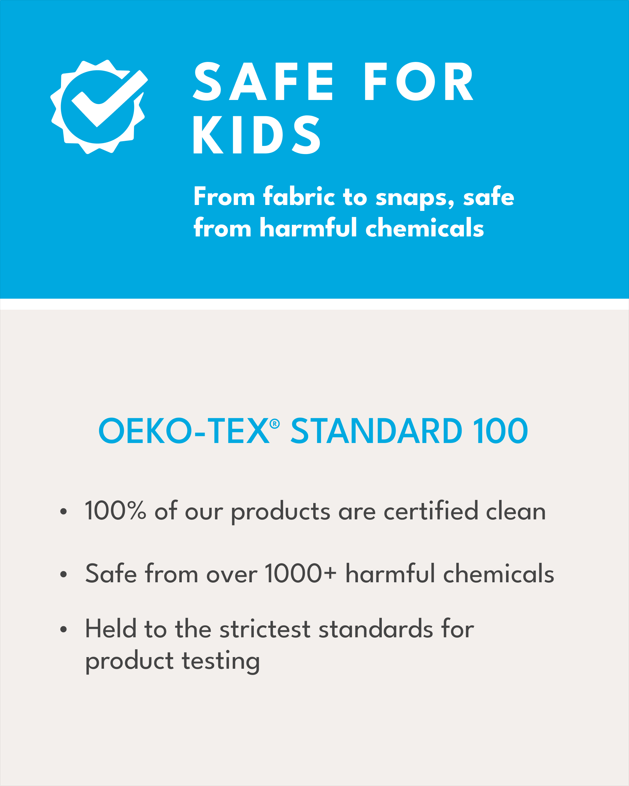 safe for kids, from fabric to snaps, safe from harmful chemicals, OEKO-TEX Standard 100, 100% of our products are certified clean, safe from over 1000+ harmful chemicals, held to the strictest standards for product testing