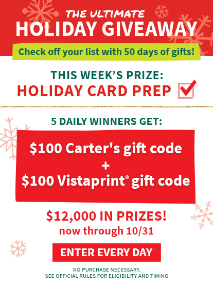 THE ULTIMATE HOLIDAY GIVEAWAY | Check off your list with 50 days of gifts! THIS WEEK'S PRIZE: HOLIDAY CARD PREP | 5 DAILY WINNERS GET: $100 Carter's gift code + $100 Vistaprint® gift code | $12,000 IN PRIZES! now through 10/31 | ENTER EVERY DAY | NO PURCHASE NECESSARY. SEE OFFICIAL RULES FOR ELIGIBILITY AND TIMING