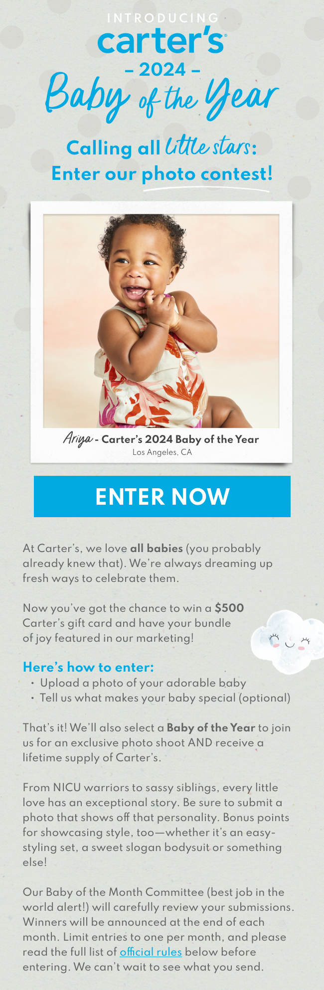 INTRODUCING carter’s® Baby of the Month | Think you have the most special baby in the world? So do we. | At Carter’s, we love all babies (you probably already knew that). We’re always dreaming up fresh ways to celebrate them. Now you’ve got the chance to win a $500 Carter’s gift card and have your bundle of joy featured in our marketing! Here’s how to enter: ▪ Upload a photo of your adorable baby ▪ Tell us what makes your baby special (optional) That’s it! We’ll also select a Baby of the Year to join us for an exclusive photo shoot AND receive a lifetime supply of Carter’s. From NICU warriors to sassy siblings, every little love has an exceptional story. Be sure to submit a photo that shows off that personality. Bonus points for showcasing style, too - whether it’s an easy-styling set, a sweet slogan bodysuit or something else! Our Baby of the Month Committee (best job in the world alert) will carefully review your submissions. Winners will be announced at the end of each month. Limit entries to one per month, and please read the full list of official rules below before entering. We can’t wait to see what you send.