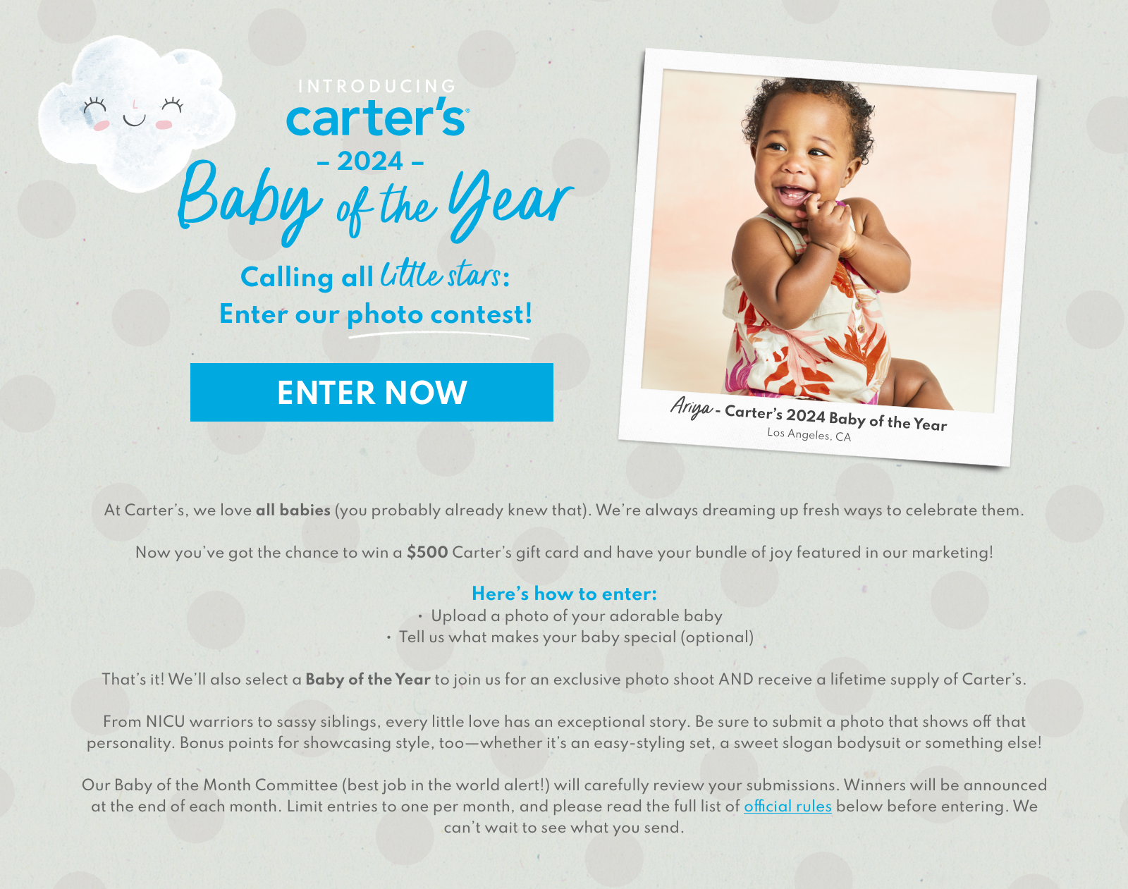 INTRODUCING carter’s® Baby of the Month | Think you have the most special baby in the world? So do we. | At Carter’s, we love all babies (you probably already knew that). We’re always dreaming up fresh ways to celebrate them. Now you’ve got the chance to win a $500 Carter’s gift card and have your bundle of joy featured in our marketing! Here’s how to enter: ▪ Upload a photo of your adorable baby ▪ Tell us what makes your baby special (optional) That’s it! We’ll also select a Baby of the Year to join us for an exclusive photo shoot AND receive a lifetime supply of Carter’s. From NICU warriors to sassy siblings, every little love has an exceptional story. Be sure to submit a photo that shows off that personality. Bonus points for showcasing style, too - whether it’s an easy-styling set, a sweet slogan bodysuit or something else! Our Baby of the Month Committee (best job in the world alert) will carefully review your submissions. Winners will be announced at the end of each month. Limit entries to one per month, and please read the full list of official rules below before entering. We can’t wait to see what you send.