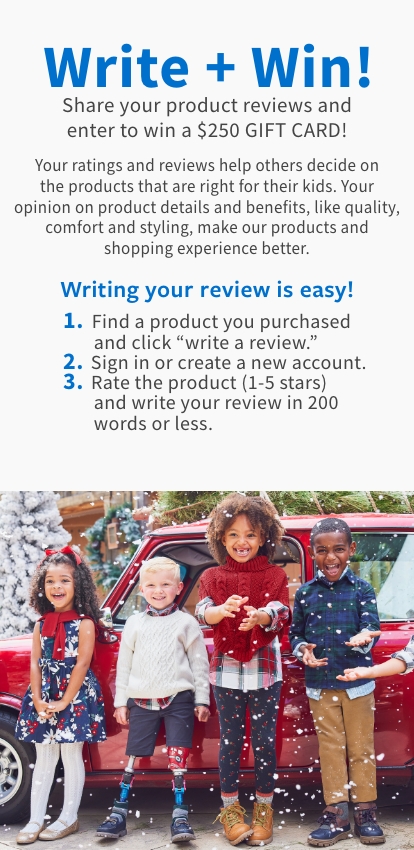 Write + Win! Share your product reviews and enter to win a $100 GIFT CARD! Your ratings and reviews help others decide on the products that are right for their kids. Your opinion on product details and benefits, like quality, comfort and styling, make our products and shopping experience better. Writing your review is easy! 1. Find a product you purchased and click "write a review." 2. Sign in or create a new account. 3. Rate the product (1-5 stars) and write your review in 200 words or less.