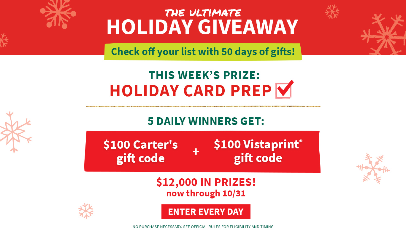 THE ULTIMATE HOLIDAY GIVEAWAY | Check off your list with 50 days of gifts! THIS WEEK'S PRIZE: HOLIDAY CARD PREP | 5 DAILY WINNERS GET: $100 Carter's gift code + $100 Vistaprint® gift code | $12,000 IN PRIZES! now through 10/31 | ENTER EVERY DAY | NO PURCHASE NECESSARY. SEE OFFICIAL RULES FOR ELIGIBILITY AND TIMING