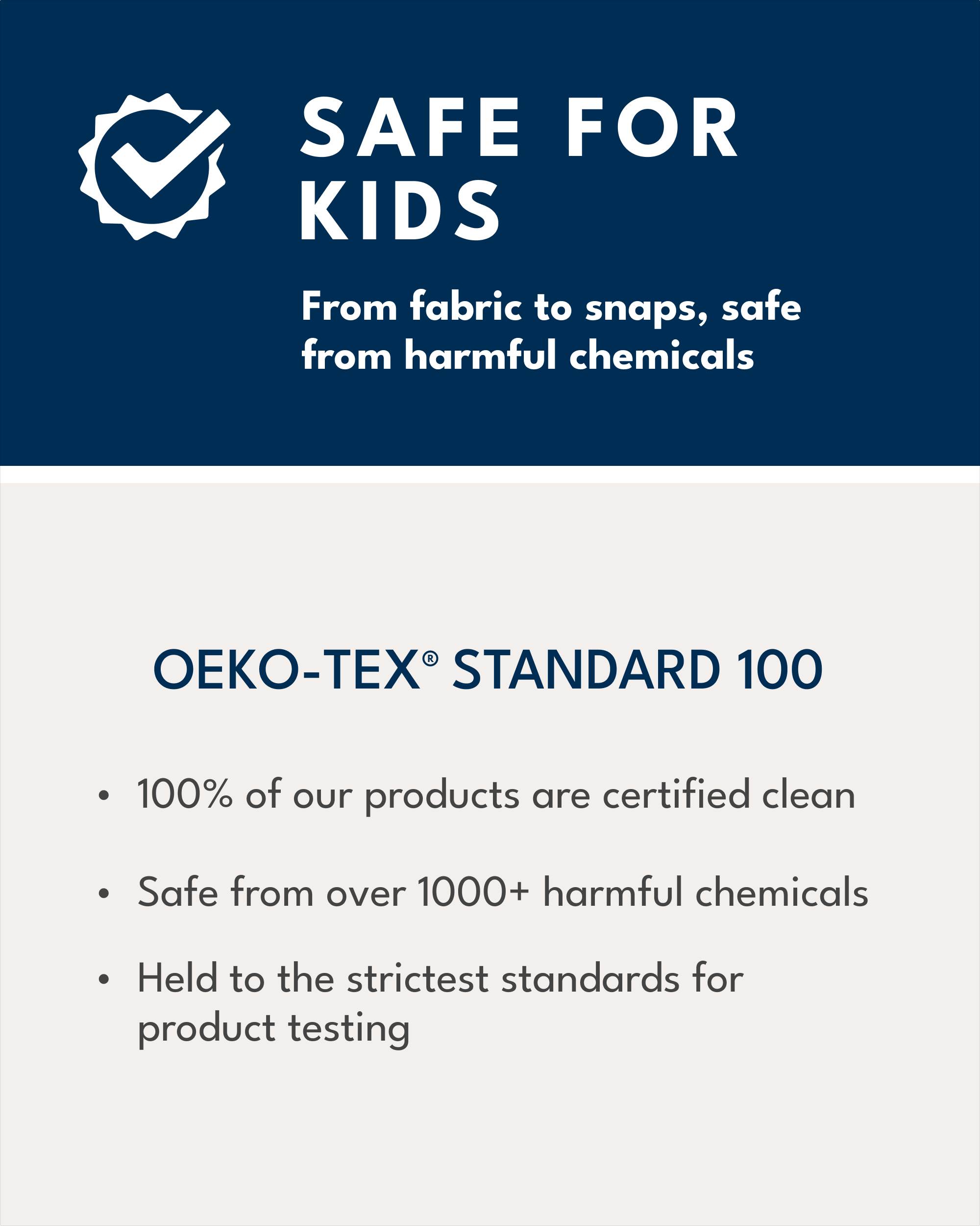 safe for kids, from fabric to snaps, safe from harmful chemicals, OEKO-TEX Standard 100, 100% of our products are certified clean, safe from over 1000+ harmful chemicals, held to the strictest standards for product testing